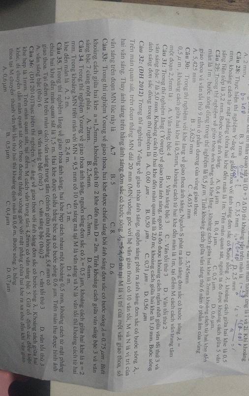 Tang văn trên man tương ứng là i và 2i. Khi khoảng
A. 2 mm, Tai khể lời mán quan sắt là B. 3 mm (D+3△ D) C. 3,5 mm ) thì khoảng vận trên màn là
mm
Câu 28: Thực hiện thi nghiệm Y-ăng về giáo thoa với ảnh sáng đơn sắc có bước sống λ, khoảng cách giữa hai khe là 0.5
mm, khoảng cách từ mật phẳng chứa hai khe đến màn là 1m. Trên màn quan sát, người ta đo được khoảng cách giữa 5 vân
sáng liên tiếp là 3,2 mm..Bước sóng ảnh sáng. A. 0,4 μm B. 0,4 μm C. 0.5 µm D. 0.6 μm
Câu 29: Trong thị nghiệm về giao thoa ảnh sáng với khe lãng , khoảng cách giữa hai khe là 2mm khoảng cách từ hai khe đến
màn là 1m , bước sóng dùng trong thí nghiệm là 0,5 ự m. Tính khoảng cách giữa vân sáng thứ 6 nằm ở phần âm của vùng
giao thoa và văn tổi thứ 9 nằm ở phần dương của vùng giao thoa:
A. 5,425 mm B . 3,625 mm C . 4,635 mm D . 5,745mm
Cầu 30: Trong thí nghiệm với khe lang về giao thoa ánh sáng, Nguồn S phát ra ánh sáng đơn sắc có bước sông 2 ·^^circ 
0,5 / m , khoảng cách giữa hai khe là 0,5mm, khoảng cách từ hai khe đến mân là 1m, tại điểm M cách cách văn trung tâm
một đoạn 2,5mm là : A. Vân sáng bậc 4 B . Vận sáng bậc 3 C . Vân tối thứ 3 D . Vân tổi thứ 2
Câu 31: Trong thí nghiệm Iăng ( Young) về giao thoa ánh sáng, người ta đo được khoảng cách ngân nhất giữa văn tối thứ 3 và
văn sáng bậc 7 là 5,0 mm. Khoảng cách từ hai khe đến màn quan sát là 2,0 m; khoảng cách giữa hai khe là 1,0 mm. Bước sống
ánh sáng đơn sắc dùng trong thí nghiệm là A. 0,60 μm . B. 0,50 µm . C. 0,71 µm . D. 0,56 µm
Câu 32: (ĐH 2012) Trong thi nghiệm Y-âng về giao thoa ánh sáng, nguồn sáng phát ra ánh sáng đơn sắc có bước sóng λ.
Trên mản quan sát, trên đoạn thẳng MN dài 20 mm (MN vuông góc với hệ vân giao thoa) có 10 vân tối, M và N là vị trí của
hai vân sáng. Thay ánh sáng trên bằng ánh sáng đơn sắc có bước sóng lambda _2=5lambda _1/3 thì tại M là vị trí của một vân giao thoa, số
văn sáng trên đoạn MN lúc này là A.7 B. 5 C. 8. D. 6
Câu 33: Trong thí nghiệm Young về giao thoa, hai khe được chiếu sáng bởi ánh sáng đơn sắc có bước sóng lambda =0.75mu m. Biết
khoảng cách giữa hai khe a=1,5mm , khoảng cách từ 2 khe đến màn D=2m. Tính khoảng cách giữa văn sáng bậc 3 và văn
sáng bậc 7 cùng một phía . A. 2mm. B. 2,5mm. C. 3mm. D. 4mm.
Câu 34. Trong thí nghiệm Young về giao thoa ánh sáng, nguồn sáng đơn sắc có lambda =0,5 μm, khoảng cách giữa hai khe là a=2
mm. Trong khoảng MN trên màn với MN=9,5 mm có 10 vân sáng mả tại M là vân sáng và N là vân tổi thì khoảng cách từ hai
khe đến mản là A. 2 m. B. 2.4 m. C. 3 m. D. 4 m.
Câu 35, Trong thi nghiệm lãng về giao thoa ảnh sáng, hai khe hẹp cách nhau một khoảng 0,5 mm, khoảng cách từ mật phẳng
chứa hai khe đến màn quan sát là 1,5 m. Hai khe được chiếu bằng bức xạ có bước sống 0,6 μm. Trên mản thu được hình ảnh
giao thoa. Tại điễm M trên màn cách văn sáng trung tâm (chính giữa) một khoảng 5,4 mm có D. vân tối thứ 3
A. vân sáng bậc (thứ) 6 B. văn sảng bậc (thứ) 3 C. vận sáng bậc (thứ) 2 C. vân tổi thứ 3
Câu 36: (DH 2014)Thực hiện thí nghiệm Y- văng về giao thoa với ánh sáng đơn sắc có bước sóng λ. Khoảng cách giữa hai
khe hẹp là 1mm. Trên mân quan sát, tại điểm M cách vận trung tâm 4,2mm có văn sáng bậc 5. Giữ cổ định các điều kiện
khác, di chuyên dẫn màn quan sát đọc theo đường thẳng vuỡng góc với mặt phẳng chứa hai khe ra xa cho đến khi văn giao
thoa tại M chuyển thành vẫn tôi lần thứ hai thì khoảng địch màn là 0,6 m. Bước sóng λ bằng
A. 0,6 μm B. 0,5 µm C. 0,4 μm D 0,7 μm