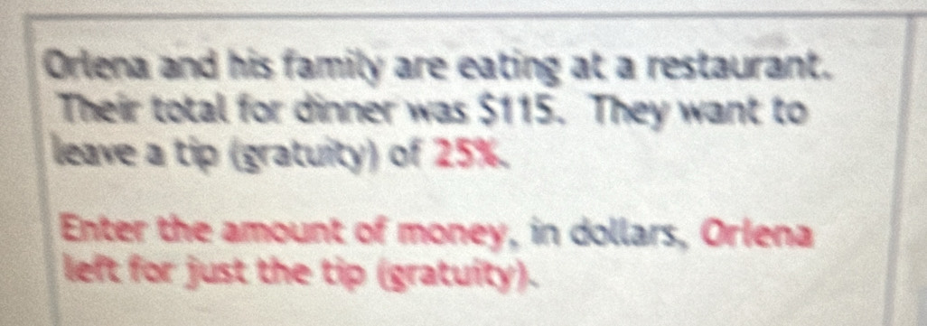 Orlena and his family are eating at a restaurant. 
Their total for dinner was $115. They want to 
leave a tip (gratuity) of 25%. 
Enter the amount of money, in dollars, Orlena 
left for just the tip (gratuity).