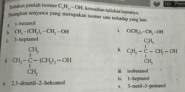 Uji P em 
Tentukan jumlah isomer C_5H_11-OH , kemudian tuliskan namanya. 
Pasangkan senyawa yang merupakan isomer satu terhadap yang lain. 
a. t-butanol 
b. CH_3-(CH_2)_3-CH_2-OH i. C(CH_3)_3-CH_2-OH
c. 3 -heptanol 
d. CH_3-∈tlimits _1^((CH_3))(CH_2)_2-OH
ii. C_2H_5-C_7^((C_5-)H_5)H_5-CH_2-OH
iii. isobutanol 
iv. 1 -heptanol 
e. 2, 3 --dimetil- 2 -heksanol 
v. 3 -metil- 3 -pentanol