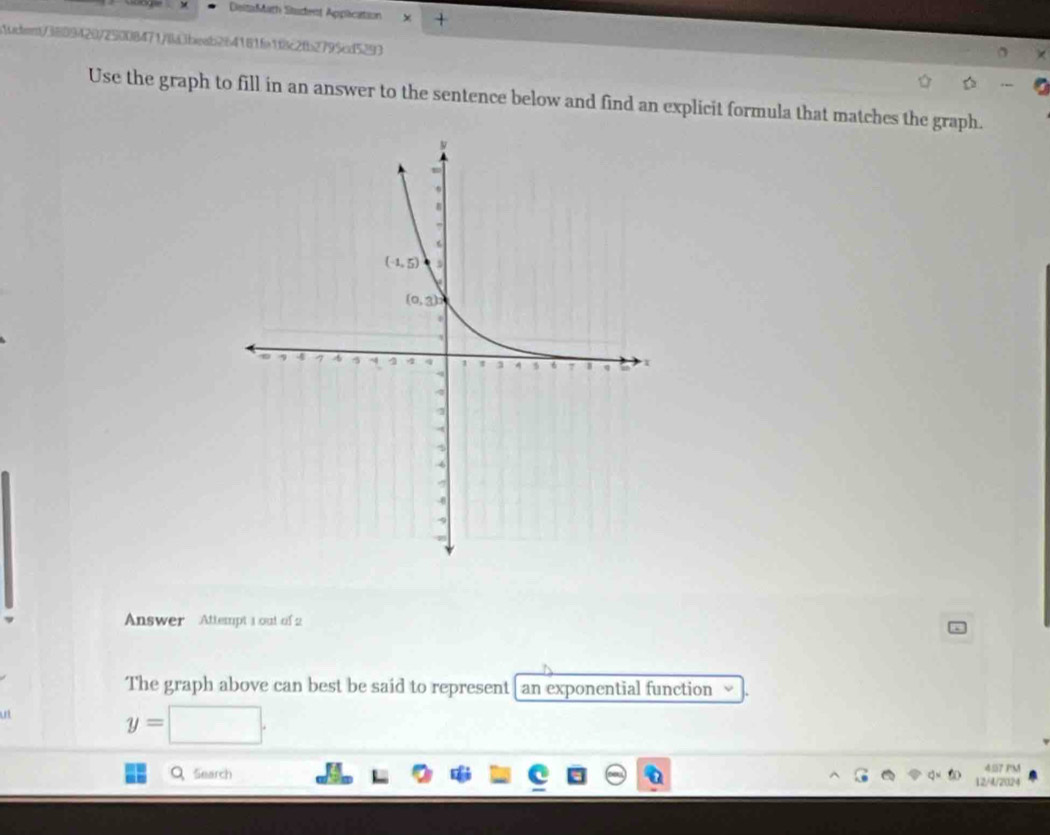 DeitaMath Stadent Application
.1dfent/3889420/25008471/4la3beab264181fe1f8c2fb2795cd5293
Use the graph to fill in an answer to the sentence below and find an explicit formula that matches the graph.
Answer Attempt 1 out of 2
The graph above can best be said to represent [ an exponential function
ut
y=□ .
M
Q、Search 12/4/2024