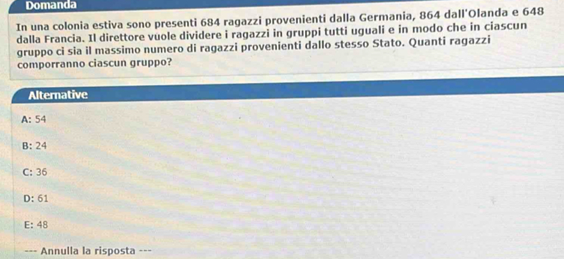 Domanda
In una colonia estiva sono presenti 684 ragazzi provenienti dalla Germania, 864 dall'Olanda e 648
dalla Francia. Il direttore vuole dividere i ragazzi in gruppi tutti uguali e in modo che in ciascun
gruppo ci sia il massimo numero di ragazzi provenienti dallo stesso Stato. Quanti ragazzi
comporranno ciascun gruppo?
Alternative
A: 54
B: 24
C: 36
D: 61
E: 48
--- Annulla la risposta ---