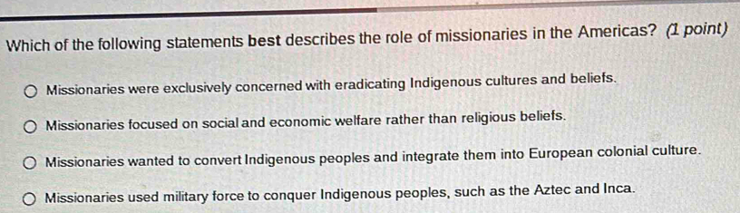 Which of the following statements best describes the role of missionaries in the Americas? (1 point)
Missionaries were exclusively concerned with eradicating Indigenous cultures and beliefs.
Missionaries focused on social and economic welfare rather than religious beliefs.
Missionaries wanted to convert Indigenous peoples and integrate them into European colonial culture.
Missionaries used military force to conquer Indigenous peoples, such as the Aztec and Inca.