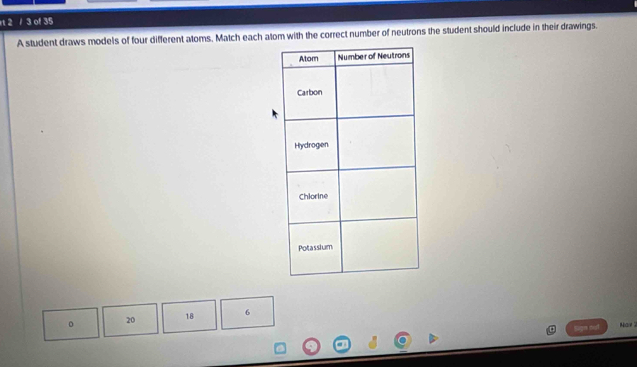 2 / 3 of 35 
A student draws models of four different atoms. Match each atom with the correct number of neutrons the student should include in their drawings.
20 18 6
Sign out Nav