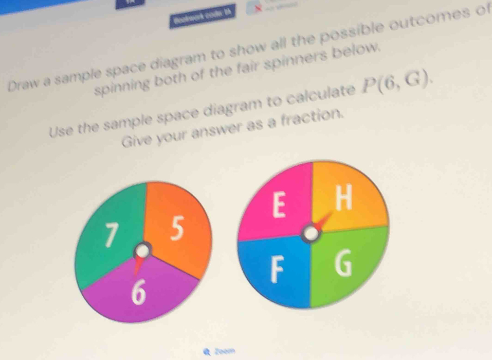 Beetwork code: th 
Draw a sample space diagram to show all the possible outcomes of 
spinning both of the fair spinners below. 
Use the sample space diagram to calculate P(6,G). 
Give your answer as a fraction.
F H
E
F G
Zoom