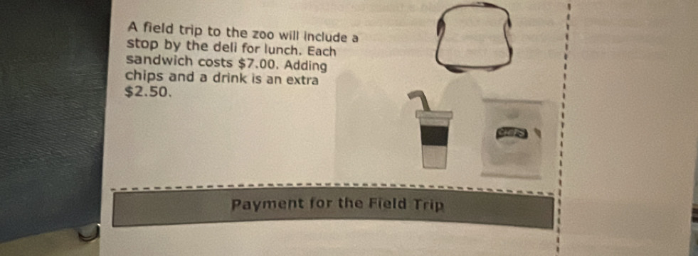 A field trip to the zoo will include a 
stop by the deli for lunch. Each 
sandwich costs $7.00. Adding 
chips and a drink is an extra
$2.50. 
Payment for the Field Trip