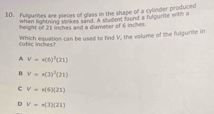 Fulgurites are pieces of glass in the shape of a cylinder produced
when lightning strikes sand. A student found a fulgurite with a
height of 21 inches and a diameter of 6 inches.
Which equation can be used to find V, the volume of the fulgurite in
cubic inches?
A V=π (6)^2(21)
B V=π (3)^2(21)
C V=π (6)(21)
D V=π (3)(21)