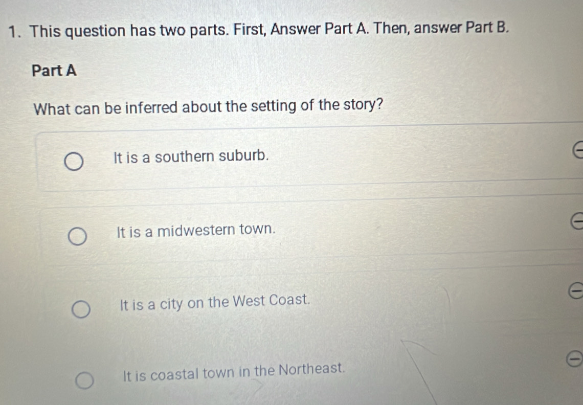 This question has two parts. First, Answer Part A. Then, answer Part B.
Part A
What can be inferred about the setting of the story?
It is a southern suburb.
It is a midwestern town.
It is a city on the West Coast.
It is coastal town in the Northeast.