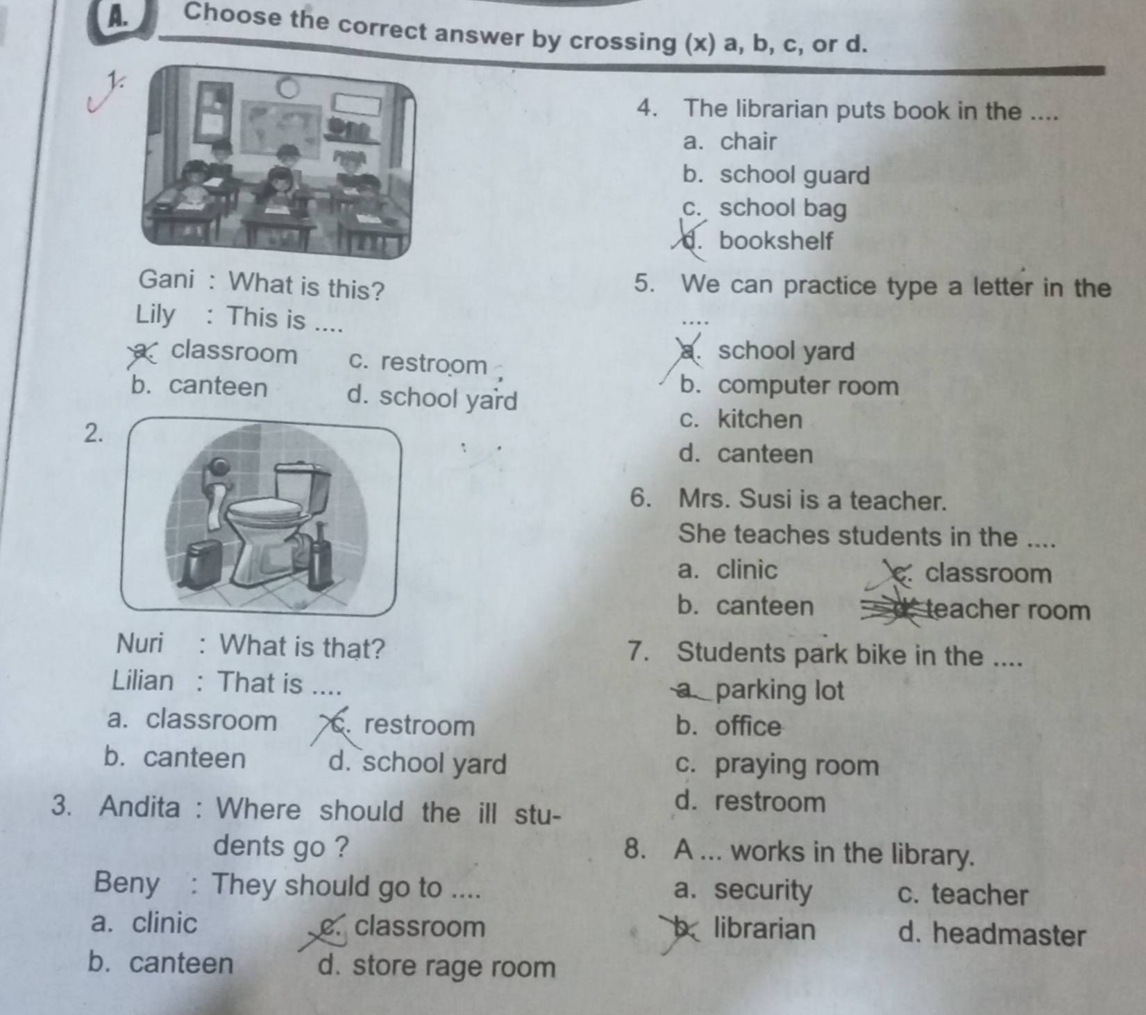 Choose the correct answer by crossing (x) a, b, c, or d.
k
4. The librarian puts book in the ....
a.chair
b. school guard
c. school bag
d. bookshelf
Gani : What is this? 5. We can practice type a letter in the
Lily : This is ....
a.school yard
classroom c. restroom
b. canteen d. school yard
b. computer room
2
c. kitchen
d. canteen
6. Mrs. Susi is a teacher.
She teaches students in the ....
a. clinic. classroom
b. canteen teacher room
Nuri : What is that? 7. Students park bike in the ....
Lilian : That is .... a parking lot
a. classroom. restroom b. office
b. canteen d. school yard c. praying room
3. Andita : Where should the ill stu-
d.restroom
dents go ? 8. A ... works in the library.
Beny : They should go to .... a. security c. teacher
a. clinic e. classroom b librarian d. headmaster
b. canteen d. store rage room