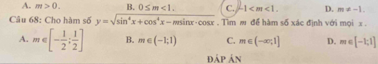 A. m>0. B. 0≤ m<1</tex>. C. -1 . D. m!= -1. 
Câu 68: Cho hàm số y=sqrt(sin^4x+cos^4x-msin x· cos x). Tìm m để hàm số xác định với mọi x.
A. m∈ [- 1/2 ; 1/2 ] B. m∈ (-1;1) C. m∈ (-∈fty ,1] D. m∈ [-1;1]
ĐÁp Án