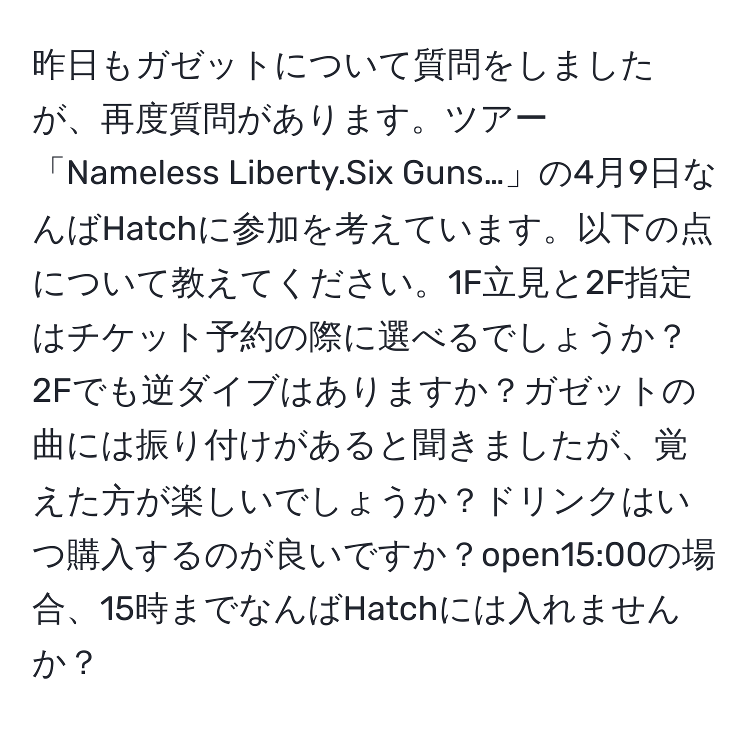 昨日もガゼットについて質問をしましたが、再度質問があります。ツアー「Nameless Liberty.Six Guns…」の4月9日なんばHatchに参加を考えています。以下の点について教えてください。1F立見と2F指定はチケット予約の際に選べるでしょうか？2Fでも逆ダイブはありますか？ガゼットの曲には振り付けがあると聞きましたが、覚えた方が楽しいでしょうか？ドリンクはいつ購入するのが良いですか？open15:00の場合、15時までなんばHatchには入れませんか？