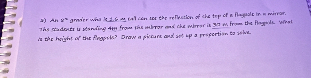 An 8^(th) grader who is 1.6 m tall can see the reflection of the top of a flagpole in a mirror. 
The students is standing 4m from the mirror and the mirror is 30 m from the flagpole. What 
is the height of the flagpole? Draw a picture and set up a proportion to solve.