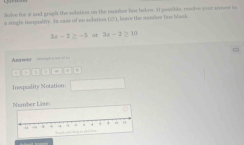 Question 
Solve for æ and graph the solution on the number line below. If possible, resolve your answer to 
a single inequality. In case of no solution (∅), leave the number line blank.
3x-2≥ -5 or 3x-2≥ 10
Answer Attemp't 5 out of 10
or Ø R 
Inequality Notation: 
□  
Number Line: 
Touc 
Submit Answer