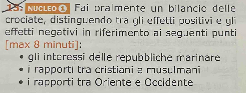 13: Nucléo① Fai oralmente un bilancio delle
crociate, distinguendo tra gli effetti positivi e gli
effetti negativi in riferimento ai seguenti punti
[max 8 minuti ]:
gli interessi delle repubbliche marinare
i rapporti tra cristiani e musulmani
i rapporti tra Oriente e Occidente