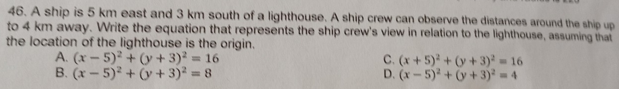 A ship is 5 km east and 3 km south of a lighthouse. A ship crew can observe the distances around the ship up
to 4 km away. Write the equation that represents the ship crew's view in relation to the lighthouse, assuming that
the location of the lighthouse is the origin.
A. (x-5)^2+(y+3)^2=16 C. (x+5)^2+(y+3)^2=16
B. (x-5)^2+(y+3)^2=8 D. (x-5)^2+(y+3)^2=4