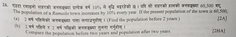 एढटा रमाइलो शहरको जनसॉख्या प्रत्येक वर्ष 10% ले वृद्धि मइरहेको ख । यदि सो शहरको हालको जनसक्ख्या 60,500 मए 
The population of a Romailo town increases by 10% every year. If the present population of the town is 60,500, 
(a) 2 वर्ष पहिलेको जनसद्ख्या पत्ता लगाउन्होस् 1 (Find the population before 2 years.) [2A] 
(b) 2वर्ष पहिले र 2 बर्ष पचिको जनसइख्या तुलना ग्नुहोस । [2HA] 
Compare the population before two years and population after two years