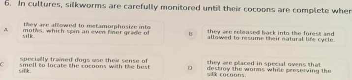In cultures, silkworms are carefully monitored until their cocoons are complete wher
they are allowed to metamorphosize into they are released back into the forest and
A moths, which spin an even finer grade of B allowed to resume their natural life cycle.
silk.
specially trained dogs use their sense of they are placed in special ovens that
C smell to locate the cocoons with the best D destroy the worms while preserving the
silk. silk cocoons.