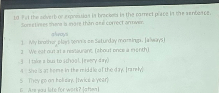 Put the adverb or expression in brackets in the correct place in the sentence. 
Sometimes there is more than one correct answer. 
always 
1 My brother plays tennis on Saturday mornings. (always) 
2 We eat out at a restaurant. (about once a month) 
3 I take a bus to school. (every day) 
4 She is at home in the middle of the day. (rarely) 
5 They go on holiday. (twice a year) 
6 Are you late for work? (often)