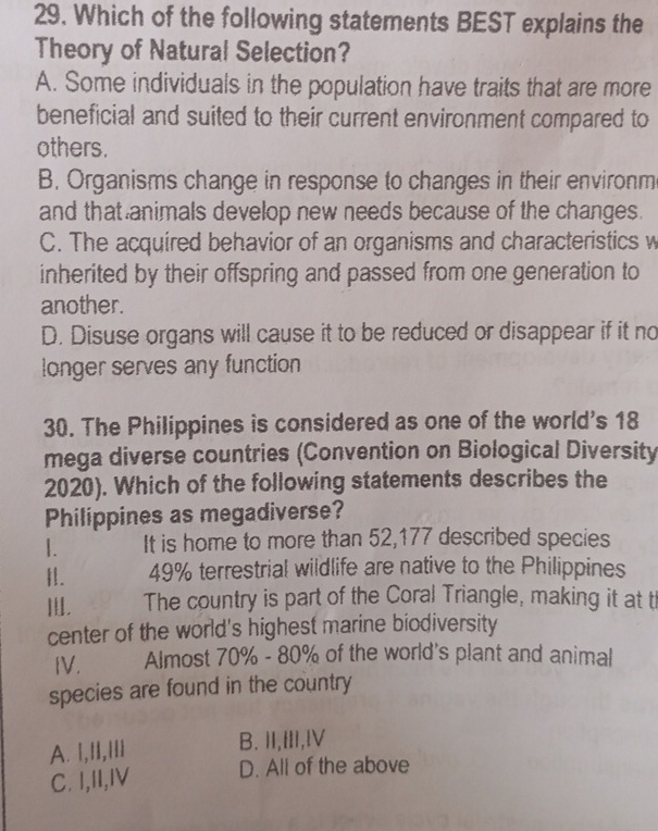 Which of the following statements BEST explains the
Theory of Natural Selection?
A. Some individuals in the population have traits that are more
beneficial and suited to their current environment compared to
others.
B. Organisms change in response to changes in their environm
and that animals develop new needs because of the changes.
C. The acquired behavior of an organisms and characteristics w
inherited by their offspring and passed from one generation to
another.
D. Disuse organs will cause it to be reduced or disappear if it no
longer serves any function
30. The Philippines is considered as one of the world's 18
mega diverse countries (Convention on Biological Diversity
2020). Which of the following statements describes the
Philippines as megadiverse?
|. It is home to more than 52,177 described species
I. 49% terrestrial wildlife are native to the Philippines
Ⅲ, The country is part of the Coral Triangle, making it at t
center of the world's highest marine biodiversity
IV. Almost 70% - 80% of the world's plant and animal
species are found in the country
A. |,||,||| B. II,III,lV
C. I,II,IV D. All of the above