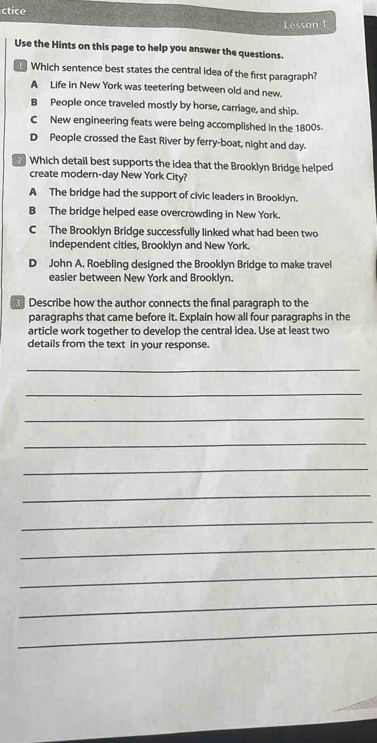 ctice
Lesson 1
Use the Hints on this page to help you answer the questions.
Which sentence best states the central idea of the first paragraph?
A Life in New York was teetering between old and new.
B People once traveled mostly by horse, carriage, and ship.
C New engineering feats were being accomplished in the 1800s.
D People crossed the East River by ferry-boat, night and day.
2 Which detail best supports the idea that the Brooklyn Bridge helped
create modern-day New York City?
A The bridge had the support of civic leaders in Brooklyn.
B The bridge helped ease overcrowding in New York.
C The Brooklyn Bridge successfully linked what had been two
independent cities, Brooklyn and New York.
D John A. Roebling designed the Brooklyn Bridge to make travel
easier between New York and Brooklyn.
Describe how the author connects the final paragraph to the
paragraphs that came before it. Explain how all four paragraphs in the
article work together to develop the central idea. Use at least two
details from the text in your response.
_
_
_
_
_
_
_
_
_
_
_