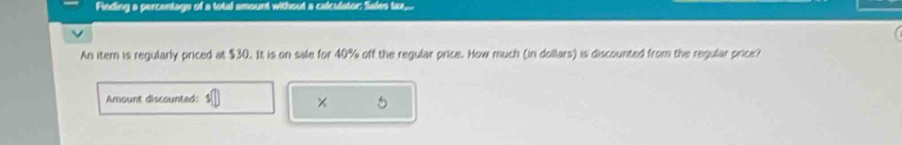 Finding a percentage of a total amount without a calculator: Sales tax, 
An itern is regularly priced at $30. It is on sale for 40% off the regular price. How much (in dollars) is discounted from the regular price? 
Amount discounted: