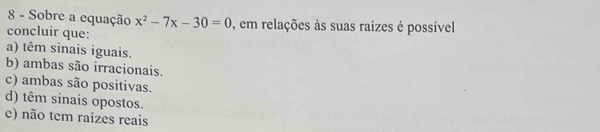 Sobre a equação x^2-7x-30=0 , em relações às suas raízes é possível
concluir que:
a) têm sinais iguais.
b) ambas são irracionais.
c) ambas são positivas.
d) têm sinais opostos.
e) não tem raízes reais