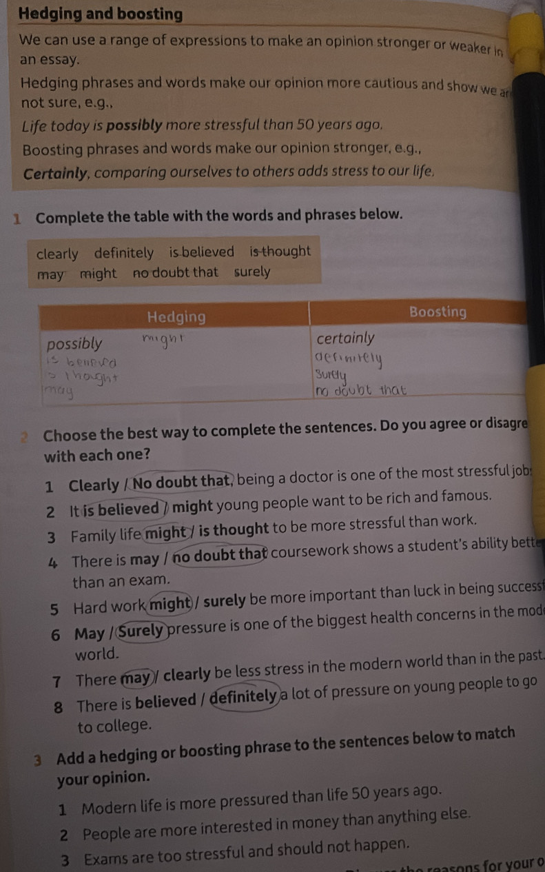 Hedging and boosting 
We can use a range of expressions to make an opinion stronger or weaker in 
an essay. 
Hedging phrases and words make our opinion more cautious and show we an 
not sure, e.g., 
Life today is possibly more stressful than 50 years ago. 
Boosting phrases and words make our opinion stronger, e.g., 
Certainly, comparing ourselves to others adds stress to our life. 
1 Complete the table with the words and phrases below. 
clearly definitely is believed is thought 
may might no doubt that surely 
Choose the best way to complete the sentences. Do you agree or disagre 
with each one? 
1 Clearly / No doubt that, being a doctor is one of the most stressful job: 
2 It is believed / might young people want to be rich and famous. 
3 Family life might / is thought to be more stressful than work. 
4 There is may / no doubt that coursework shows a student's ability bette 
than an exam. 
5 Hard work might/ surely be more important than luck in being successt 
6 May / Surely pressure is one of the biggest health concerns in the mod 
world. 
7 There may / clearly be less stress in the modern world than in the past. 
8 There is believed / definitely a lot of pressure on young people to go 
to college. 
3 Add a hedging or boosting phrase to the sentences below to match 
your opinion. 
1 Modern life is more pressured than life 50 years ago. 
2 People are more interested in money than anything else. 
3 Exams are too stressful and should not happen. 
reasons for your o