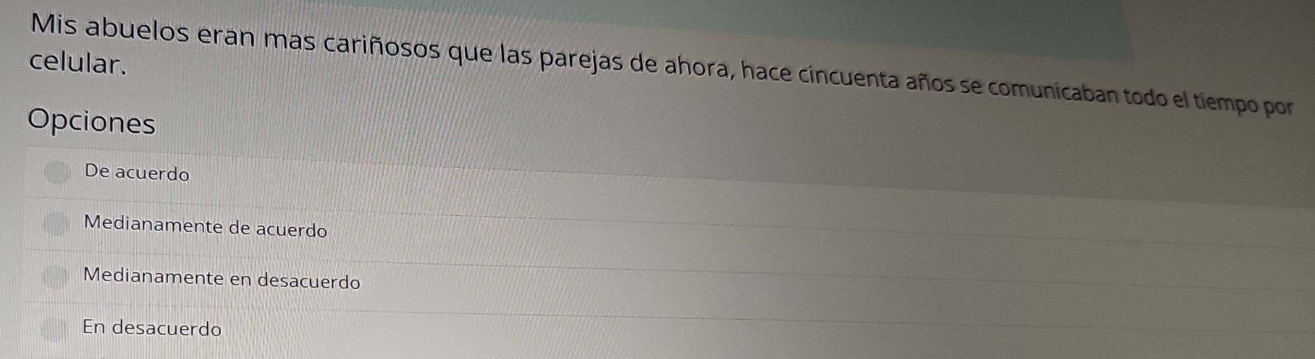 celular. Mis abuelos eran mas cariñosos que las parejas de ahora, hace cincuenta años se comunicaban todo el tiempo por
Opciones
De acuerdo
Medianamente de acuerdo
Medianamente en desacuerdo
En desacuerdo