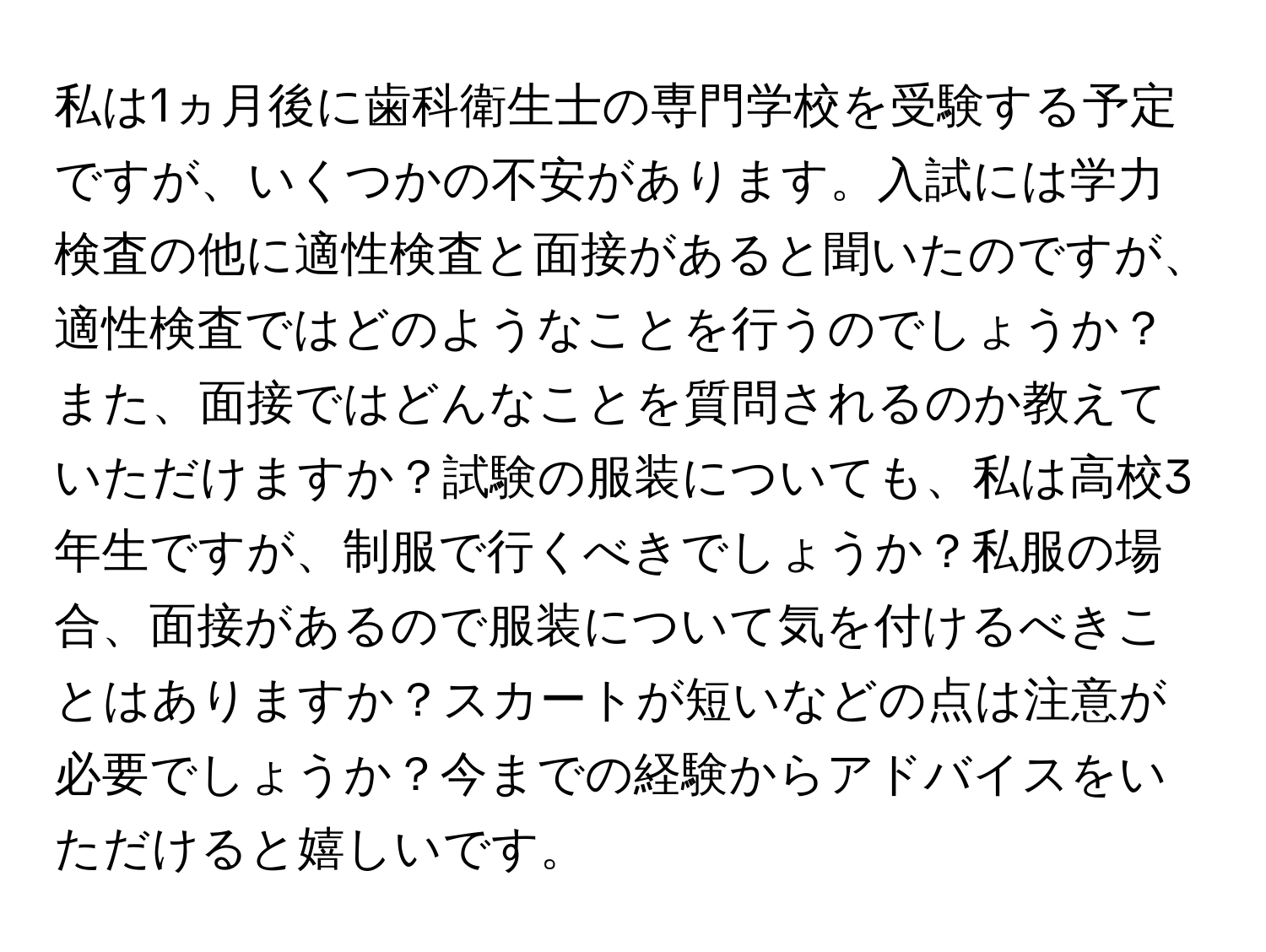 私は1ヵ月後に歯科衛生士の専門学校を受験する予定ですが、いくつかの不安があります。入試には学力検査の他に適性検査と面接があると聞いたのですが、適性検査ではどのようなことを行うのでしょうか？また、面接ではどんなことを質問されるのか教えていただけますか？試験の服装についても、私は高校3年生ですが、制服で行くべきでしょうか？私服の場合、面接があるので服装について気を付けるべきことはありますか？スカートが短いなどの点は注意が必要でしょうか？今までの経験からアドバイスをいただけると嬉しいです。