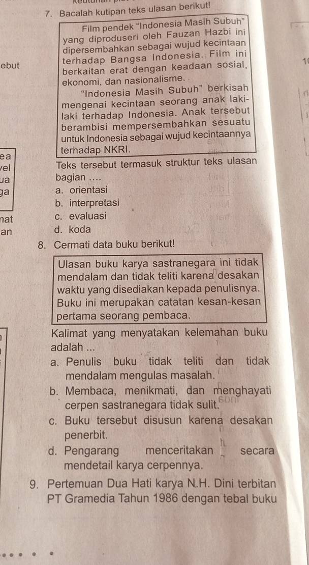Bacalah kutipan teks ulasan berikut!
Film pendek “Indonesia Masih Subuh”
yang diproduseri oleh Fauzan Hazbi ini
dipersembahkan sebagai wujud kecintaan
terhadap Bangsa Indonesia. Film ini
ebut berkaitan erat dengan keadaan sosial,
1(
ekonomi, dan nasionalisme.
“Indonesia Masih Subuh” berkisah
C
mengenai kecintaan seorang anak laki-
laki terhadap Indonesia. Anak tersebut
berambisi mempersembahkan sesuatu
untuk Indonesia sebagai wujud kecintaannya
terhadap NKRI.
ea
el Teks tersebut termasuk struktur teks ulasan
ua bagian ....
ja a. orientasi
b. interpretasi
nat c. evaluasi
an d. koda
8. Cermati data buku berikut!
Ulasan buku karya sastranegara ini tidak
mendalam dan tidak teliti karena desakan
waktu yang disediakan kepada penulisnya.
Buku ini merupakan catatan kesan-kesan
pertama seorang pembaca.
Kalimat yang menyatakan kelemahan buku
adalah ...
a. Penulis buku tidak teliti dan tidak
mendalam mengulas masalah.
b. Membaca, menikmati, dan menghayati
cerpen sastranegara tidak sulit.
c. Buku tersebut disusun karena desakan
penerbit.
d. Pengarang menceritakan secara
mendetail karya cerpennya.
9. Pertemuan Dua Hati karya N.H. Dini terbitan
PT Gramedia Tahun 1986 dengan tebal buku