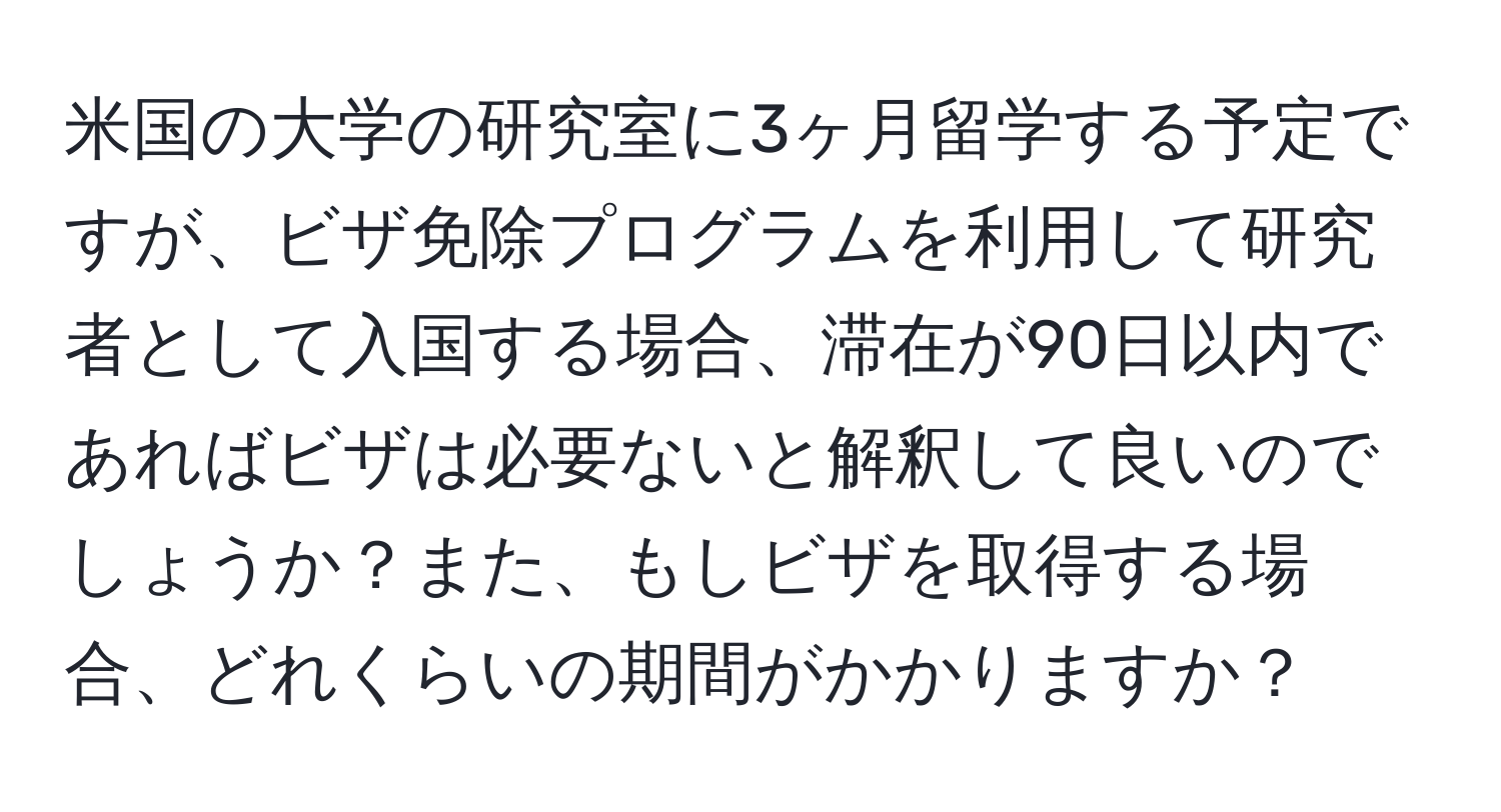 米国の大学の研究室に3ヶ月留学する予定ですが、ビザ免除プログラムを利用して研究者として入国する場合、滞在が90日以内であればビザは必要ないと解釈して良いのでしょうか？また、もしビザを取得する場合、どれくらいの期間がかかりますか？