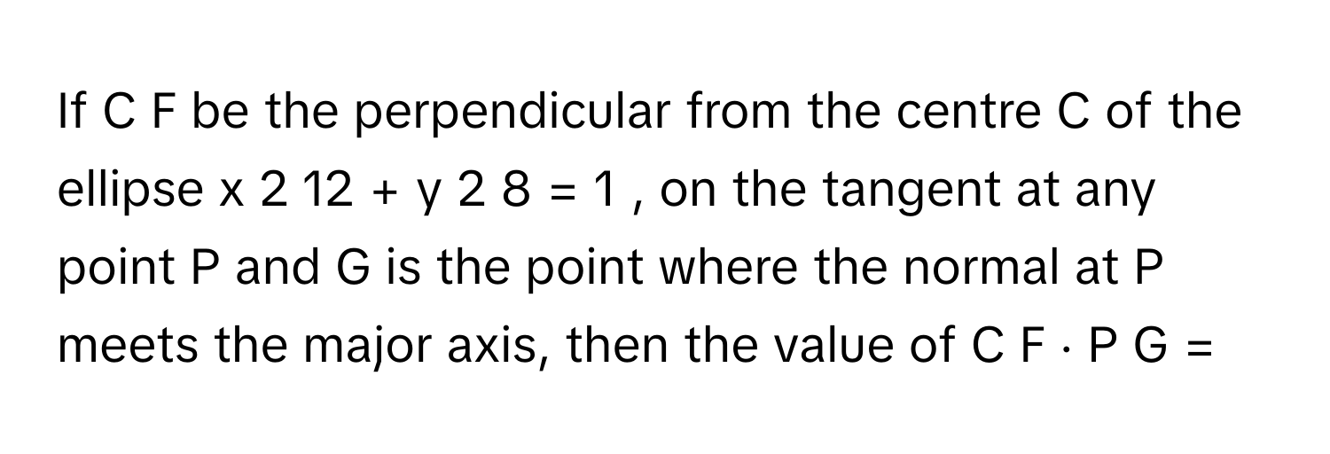 If C  F      be the perpendicular from the centre C      of the ellipse x   2     12         +  y   2     8         =  1  ,      on the tangent at any point P      and G      is the point where the normal at P      meets the major axis, then the value of C  F  ⋅  P  G  =