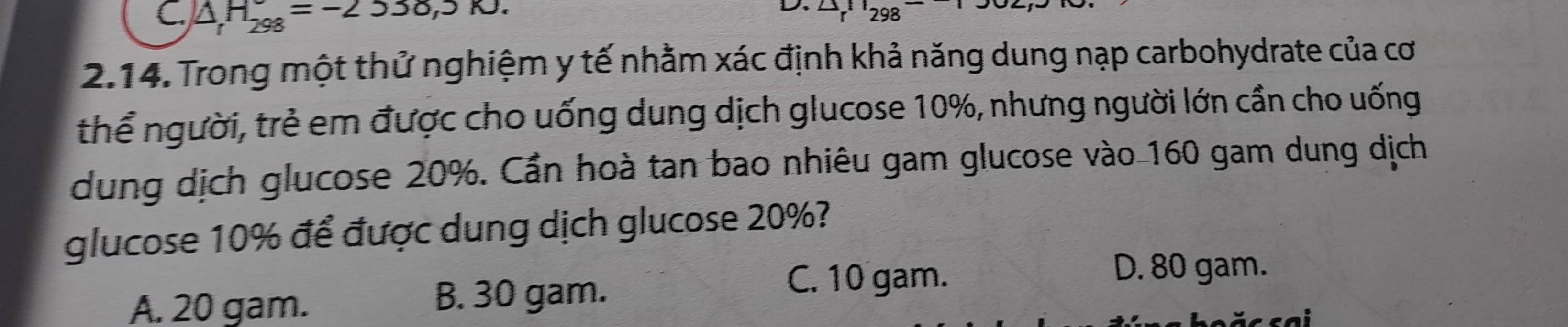 C. △ H_298=-253, 5KJ. 
L r^1298^-
2.14. Trong một thử nghiệm y tế nhằm xác định khả năng dung nạp carbohydrate của cơ
thể người, trẻ em được cho uống dung dịch glucose 10%, nhưng người lớn cần cho uống
dung dịch glucose 20%. Cần hoà tan bao nhiêu gam glucose vào 160 gam dung dịch
glucose 10% để được dung dịch glucose 20%?
D. 80 gam.
A. 20 gam. B. 30 gam.
C. 10 gam.