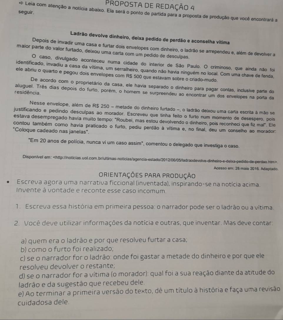 PROPOSTA DE REDAÇÃO 4
* Leia com atenção a notícia abaixo. Ela será o ponto de partida para a proposta de produção que você encontrará a
seguir .
Ladrão devolve dinheiro, deixa pedido de perdão e aconselha vítima
Depois de invadir uma casa e furtar dois envelopes com dinheiro, o ladrão se arrependeu e, além de devolver a
maior parte do valor furtado, deixou uma carta com um pedido de desculpas.
O caso, divulgado aconteceu numa cidade do interior de São Paulo. O criminoso, que ainda não foi
identificado, invadiu a casa da vítima, um serralheiro, quando não havia ninguém no local. Com uma chave de fenda,
ele abriu o quarto e pegou dois envelopes com R$ 500 que estavam sobre o criado-mudo.
De acordo com o proprietário da casa, ele havia separado o dinheiro para pagar contas, inclusive parte do
aluguel. Três dias depois do furto, porém, o homem se surpreendeu ao encontrar um dos envelopes na porta da
residência.
Nesse envelope, além de R$ 250 - metade do dinheiro furtado -, o ladrão deixou uma carta escrita à mão se
justificando e pedindo desculpas ao morador. Escreveu que tinha feito o furto num momento de desespero, pois
estava desempregado havia muito tempo: "Roubei, mas estou devolvendo o dinheiro, pois reconheci que fiz mal". Ele
contou também como havia praticado o furto, pediu perdão à vítima e, no final, deu um conselho ao morador:
"Coloque cadeado nas janelas".
"Em 20 anos de polícia, nunca vi um caso assim", comentou o delegado que investiga o caso.
DisponIvel em:.
Acesso em: 28 maio 2016. Adaptado.
OriENTAÇÕES PARa pRODUÇÃO
Escreva agora uma narrativa ficcional (inventada), inspirando-se na notícia acima.
Invente à vontade e reconte esse caso incomum.
1. Escreva essa história em primeira pessoa: o narrador pode ser o ladrão ou a vítima.
2. Você deve utilizar informações da notícia e outras, que inventar. Mas deve contar:
a) quem era o ladrão e por que resolveu furtar a casa;
b) como o furto foi realizado;
c) se o narrador for o ladrão: onde foi gastar a metade do dinheiro e por que ele
resolveu devolver o restante;
d) se o narrador for a vítima (o morador): qual foi a sua reação diante da atitude do
ladrão e da sugestão que recebeu dele.
e) Ao terminar a primeira versão do texto, dê um título à história e faça uma revisão
cuidadosa dele.