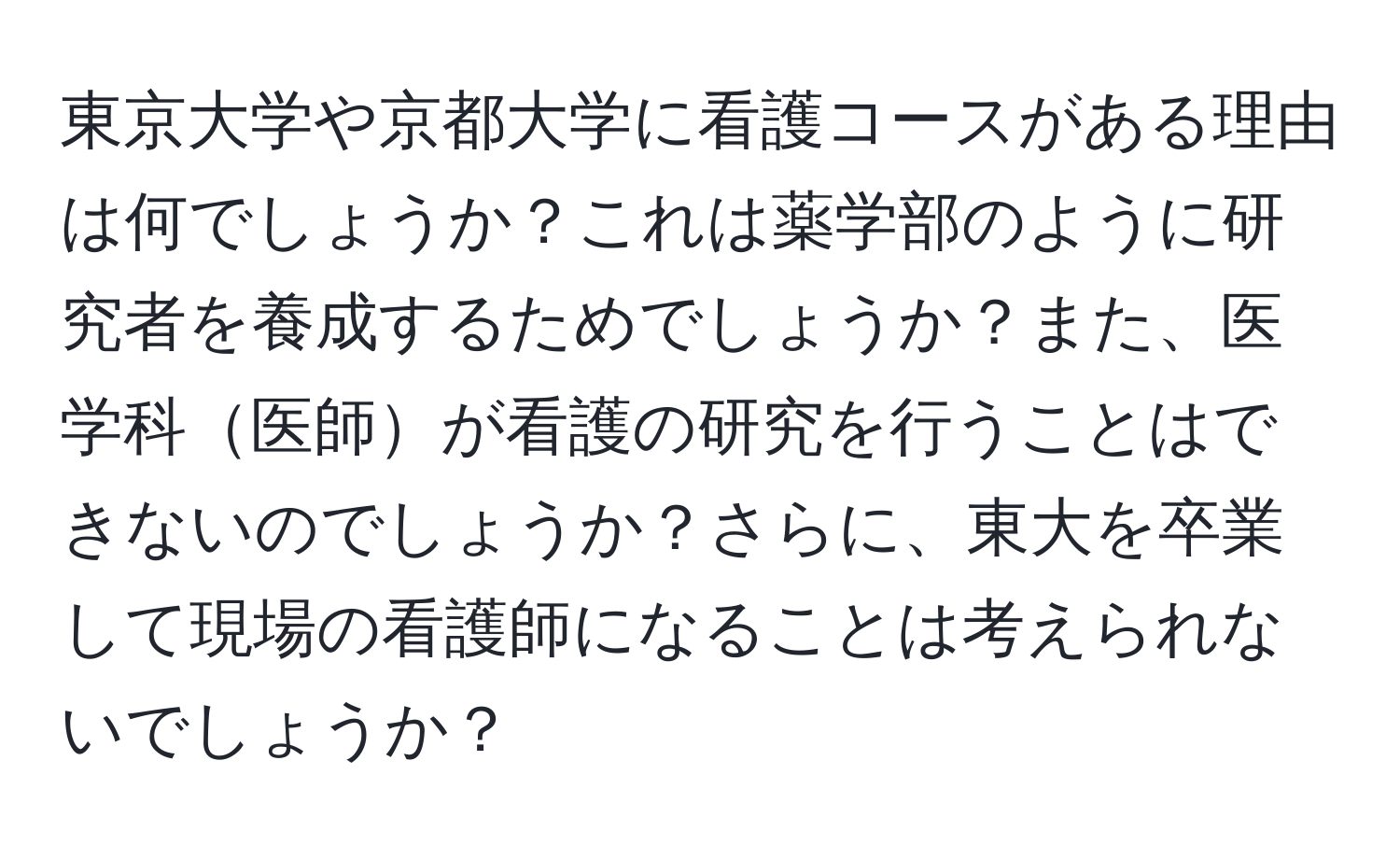 東京大学や京都大学に看護コースがある理由は何でしょうか？これは薬学部のように研究者を養成するためでしょうか？また、医学科医師が看護の研究を行うことはできないのでしょうか？さらに、東大を卒業して現場の看護師になることは考えられないでしょうか？