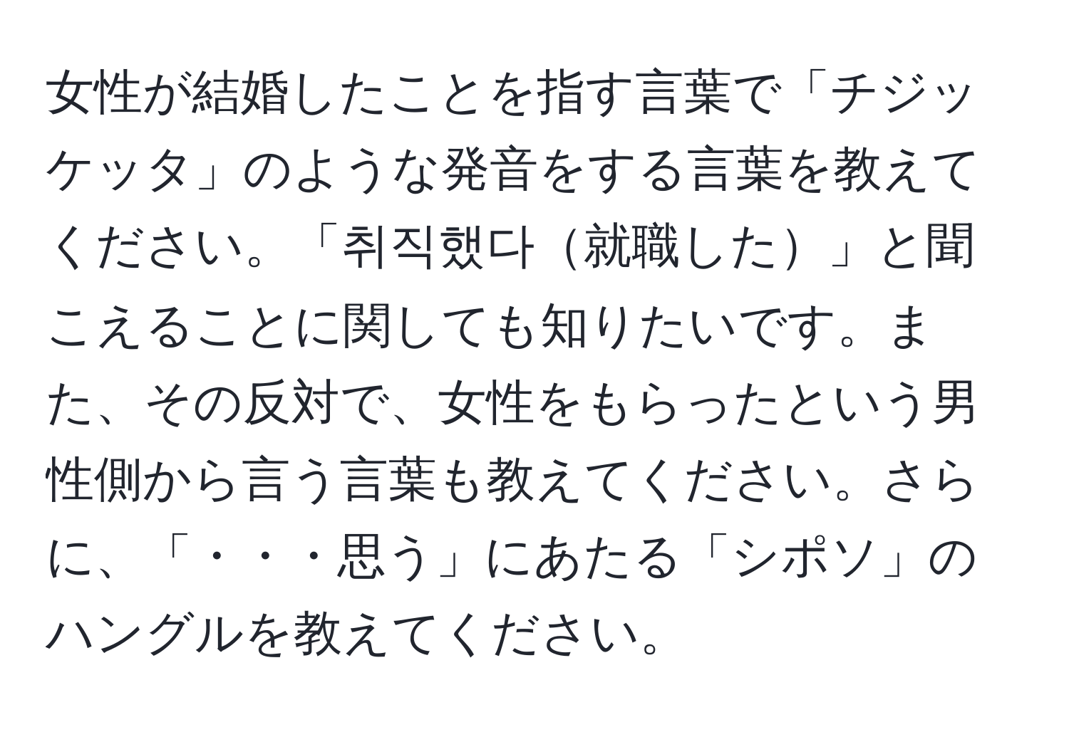 女性が結婚したことを指す言葉で「チジッケッタ」のような発音をする言葉を教えてください。「취직했다就職した」と聞こえることに関しても知りたいです。また、その反対で、女性をもらったという男性側から言う言葉も教えてください。さらに、「・・・思う」にあたる「シポソ」のハングルを教えてください。