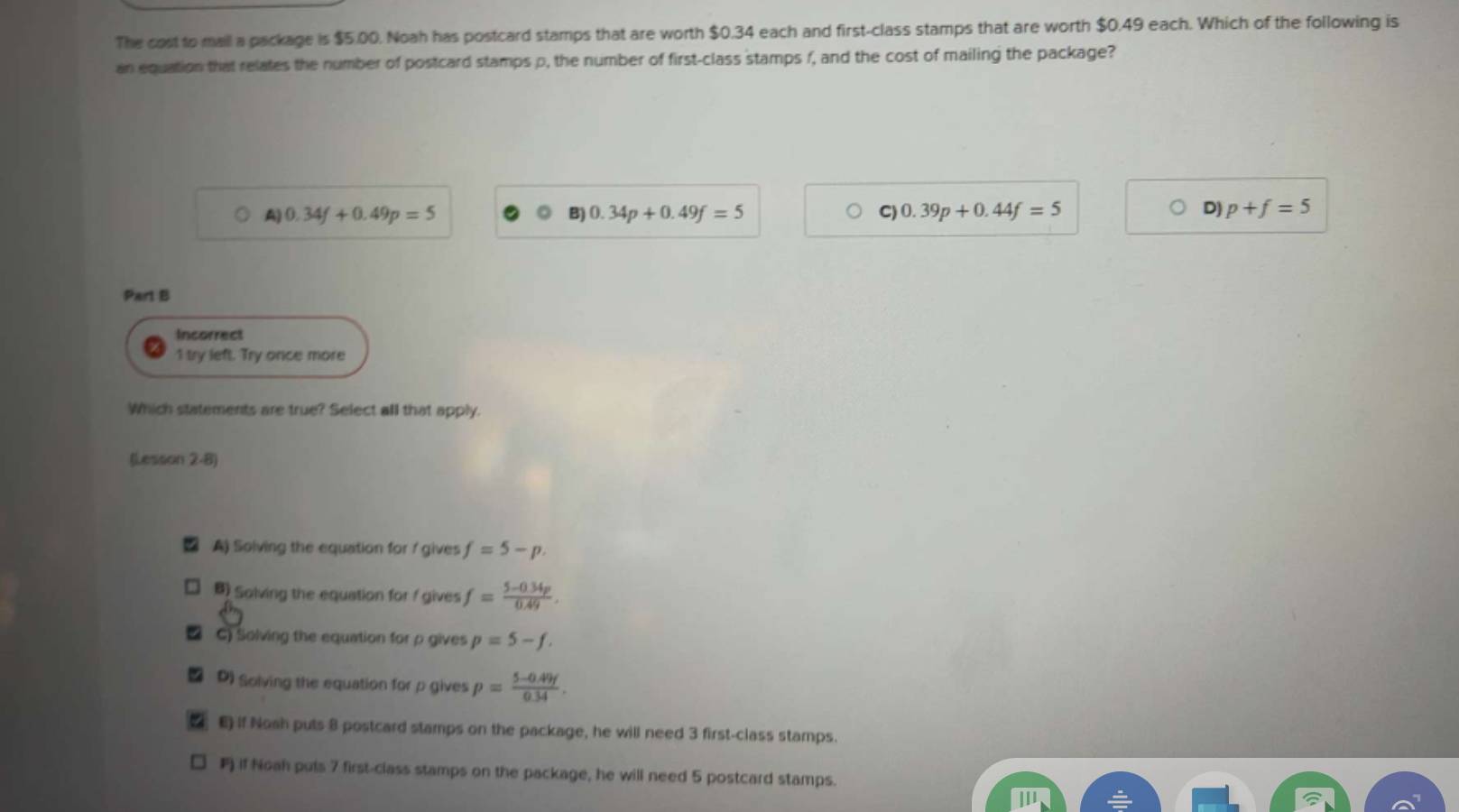 The cost to mall a package is $5.00. Noah has postcard stamps that are worth $0.34 each and first-class stamps that are worth $0.49 each. Which of the following is
an equation that relates the number of postcard stamps p, the number of first-class stamps f, and the cost of mailing the package?
A) 0.34f+0.49p=5
B) 0.34p+0.49f=5 C) 0.39p+0.44f=5 D) p+f=5
Part B
Incorrect
1 try left. Try once more
Which statements are true? Select all that apply.
(Lesson 2-8)
A) Solving the equation for / gives f=5-p.
B) Solving the equation for f gives f= (5-0.34p)/0.49 .
C) Solving the equation for p gives p=5-f.
D) Solving the equation for p gives p= (5-0.49f)/0.34 .
E) if Nosh puts 8 postcard stamps on the package, he will need 3 first-class stamps.
if Noah puls 7 first-class stamps on the package, he will need 5 postcard stamps.