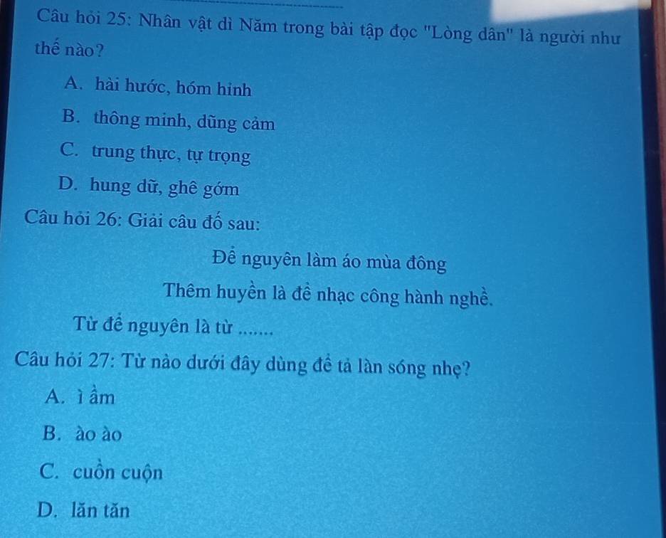 Câu hỏi 25: Nhân vật dì Năm trong bài tập đọc "Lòng dân" là người như
thế nào?
A. hài hước, hóm hinh
B. thông minh, dũng cảm
C. trung thực, tự trọng
D. hung dữ, ghê gớm
Câu hỏi 26: Giải câu đố sau:
Để nguyên làm áo mùa đông
Thêm huyền là đề nhạc công hành nghề.
Từ để nguyên là từ ........
Câu hỏi 27: Từ nào dưới đây dùng đề tả làn sóng nhẹ?
A. ì ầm
B. ào ào
C. cuồn cuộn
D. lăn tăn