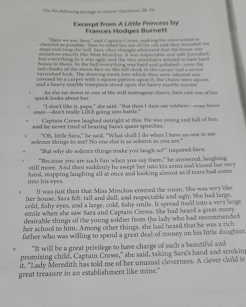 Use the following passage to answer Questions 28-34.
Excerpt from A Little Princess by
Frances Hodges Burnett
"Here we are, Sara," said Captain Crewe, making his voice sound as
cheerful as possible. Then he lifted her out of the cab and they mounted the
steps and rang the bell. Sara often thought afterward that the house was
somehow exactly like Miss Minchin. It was respectable and well furnished,
but everything in it was ugly; and the very armchairs seemed to have hard
bones in them. In the hall everything was hard and polished—even the
red cheeks of the moon face on the tall clock in the corner had a severe 
varnished look. The drawing room into which they were ushered was
covered by a carpet with a square pattern upon it, the chairs were square.
and a heavy marble timepiece stood upon the heavy marble mantel.
As she sat down in one of the stiff mahogany chairs, Sara cast one of her
quick looks about her.
3 “I don’t like it, papa,” she said. “But then I dare say soldiers—even brave
ones—don’t really LIKE going into battle."
4 Captain Crewe laughed outright at this. He was young and full of fun,
and he never tired of hearing Sara's queer speeches.
 “Oh, little Sara,” he said. "What shall I do when I have no one to say
solemn things to me? No one else is as solemn as you are."
6 "But why do solemn things make you laugh so?” inquired Sara.
7 “Because you are such fun when you say them,” he answered, laughing
still more. And then suddenly he swept her into his arms and kissed her very
hard, stopping laughing all at once and looking almost as if tears had come
into his eyes.
It was just then that Miss Minchin entered the room. She was very like
her house, Sara felt: tall and dull, and respectable and ugly. She had large,
cold, fishy eyes, and a large, cold, fishy smile. It spread itself into a very large
smile when she saw Sara and Captain Crewe. She had heard a great many
desirable things of the young soldier from the lady who had recommended
her school to him. Among other things, she had heard that he was a rich
father who was willing to spend a great deal of money on his little daughter.
9 “It will be a great privilege to have charge of such a beautiful and
promising child, Captain Crewe,” she said, taking Sara’s hand and stroking
it. “Lady Meredith has told me of her unusual cleverness. A clever child is
great treasure in an establishment like mine.”