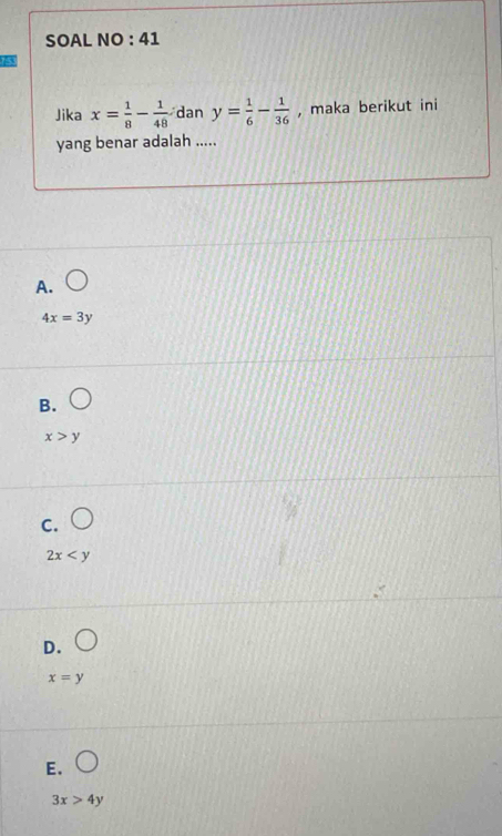 SOAL NO : 41
Jika x= 1/8 - 1/48  dan y= 1/6 - 1/36  , maka berikut ini
yang benar adalah .....
A.
4x=3y
B.
x>y
C.
2x
D.
x=y
E.
3x>4y
