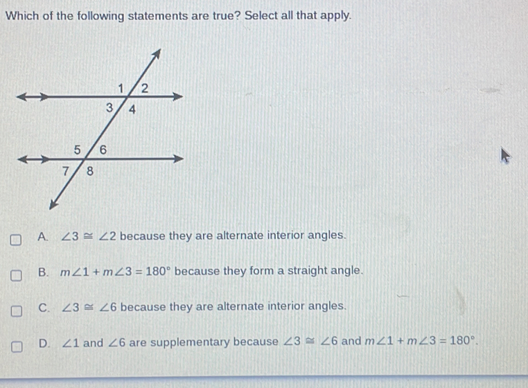 Which of the following statements are true? Select all that apply.
A. ∠ 3≌ ∠ 2 because they are alternate interior angles.
B. m∠ 1+m∠ 3=180° because they form a straight angle.
C. ∠ 3≌ ∠ 6 because they are alternate interior angles.
D. ∠ 1 and ∠ 6 are supplementary because ∠ 3≌ ∠ 6 and m∠ 1+m∠ 3=180°.