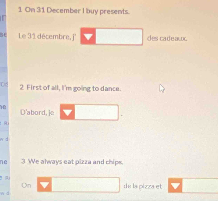 On 31 December I buy presents. 
se Le 31 décembre, j' des cadeaux. 
Cis 2 First of all, I'm going to dance. 
e 
D'abord, je 
R 
w d 
ne 3 We always eat pizza and chips. 
Ri 
On de la pizza et 
w di