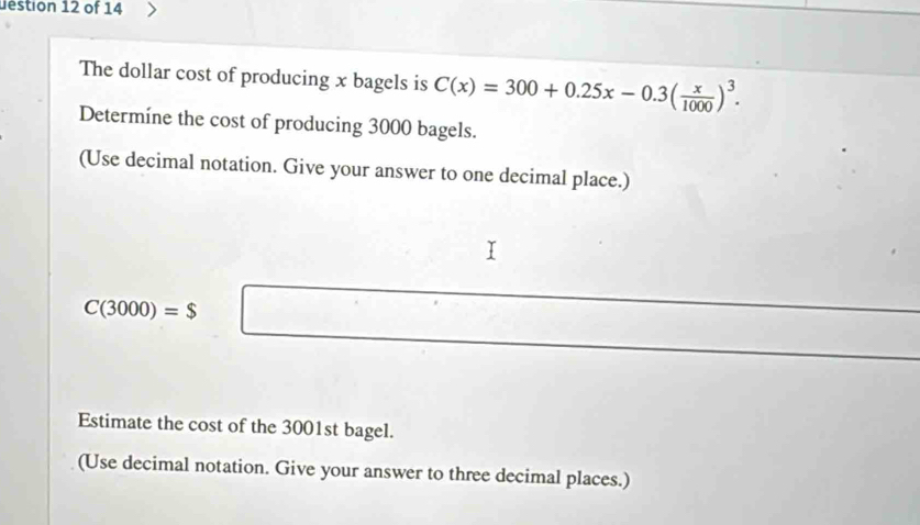 uestion 12 of 14 
The dollar cost of producing x bagels is C(x)=300+0.25x-0.3( x/1000 )^3. 
Determíne the cost of producing 3000 bagels. 
(Use decimal notation. Give your answer to one decimal place.)
C(3000)=$□
Estimate the cost of the 3001st bagel. 
(Use decimal notation. Give your answer to three decimal places.)