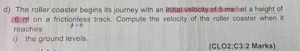 The roller coaster begins its journey with an initial velocity of 5ms^(-1) at a height of
6 m on a frictionless track. Compute the velocity of the roller coaster when it 
reaches f=0
i) the ground levels. 
(CLO2: C3:2 Marks)