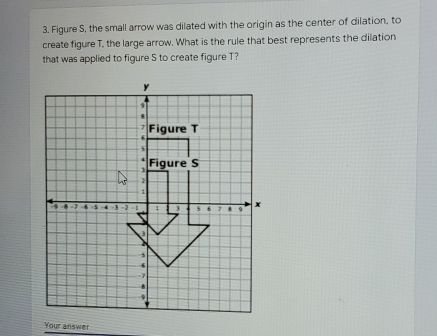 Figure S, the small arrow was dilated with the origin as the center of dilation, to 
create figure T, the large arrow. What is the rule that best represents the dilation 
that was applied to figure S to create figure T? 
Your answer