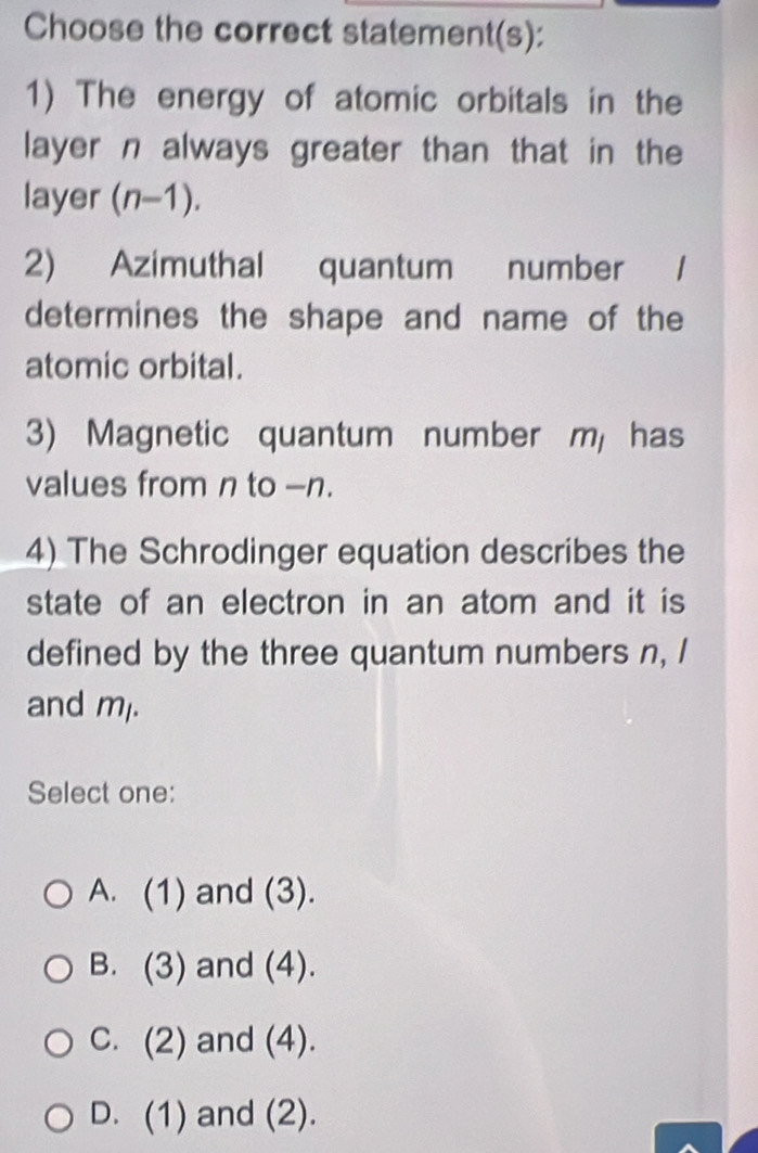 Choose the correct statement(s):
1) The energy of atomic orbitals in the
layer n always greater than that in the
ayer (n-1)
2) Azimuthal quantum number /
determines the shape and name of the
atomic orbital.
3) Magnetic quantum number m has
values from n to -n.
4) The Schrodinger equation describes the
state of an electron in an atom and it is
defined by the three quantum numbers n, I
and ml.
Select one:
A. (1) and (3).
B. (3) and (4).
C. (2) and (4).
D. (1) and (2).