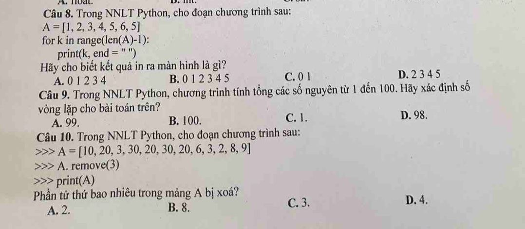 noat.
Câu 8. Trong NNLT Python, cho đoạn chương trình sau:
A=[1,2,3,4,5,6,5]
for k in range(le n(A)-1)
print(k, end = '' ")
Hãy cho biết kết quả in ra màn hình là gì?
A. 0 1 2 3 4 B. 0 1 2 3 4 5 C. 0 1 D. 2 3 4 5
Câu 9. Trong NNLT Python, chương trình tính tổng các số nguyên từ 1 đến 100. Hãy xác định số
vòng lặp cho bài toán trên?
A. 99. B. 100. C. 1. D. 98.
Câu 10. Trong NNLT Python, cho đoạn chương trình sau:
A=[10,20,3,30,20,30,20,6,3,2,8,9]
A. remove(3)
print(A)
Phần tử thứ bao nhiêu trong mảng A bị xoá?
A. 2. B. 8.
C. 3. D. 4.