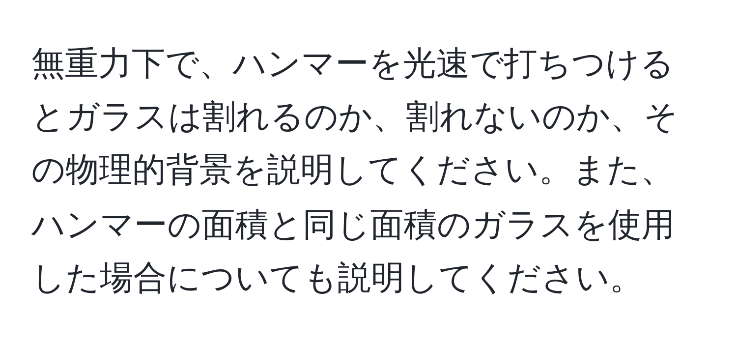 無重力下で、ハンマーを光速で打ちつけるとガラスは割れるのか、割れないのか、その物理的背景を説明してください。また、ハンマーの面積と同じ面積のガラスを使用した場合についても説明してください。