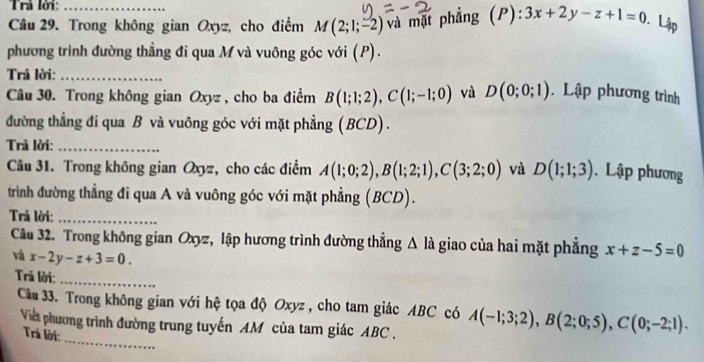 Trì lời: 
Câu 29. Trong không gian Oxyz, cho điểm M(2;1;-2) và mặt phẳng ( P): 3x+2y-z+1=0 Lập 
phương trình đường thẳng đi qua M và vuông góc với (P). 
Trả lời:_ 
Câu 30. Trong không gian Oxyz , cho ba điểm B(1;1;2), C(1;-1;0) và D(0;0;1). Lập phương trình 
đường thẳng đi qua B và vuông góc với mặt phẳng (BCD) . 
Trả lời:_ 
Câu 31. Trong không gian Oxyz, cho các điểm A(1;0;2), B(1;2;1), C(3;2;0) và D(1;1;3). Lập phương 
trình đường thẳng đi qua A và vuông góc với mặt phẳng (BCD). 
Trả lời:_ 
Câu 32. Trong không gian Oxyz, lập hương trình đường thẳng △ la giao của hai mặt phẳng x+z-5=0
và x-2y-z+3=0. 
Trả lời: 
_ 
_ 
Câu 33. Trong không gian với hệ tọa độ Oxyz , cho tam giác ABC có A(-1;3;2), B(2;0;5), C(0;-2;1). 
Viết phương trình đường trung tuyến AM của tam giác ABC. 
Trả lời: