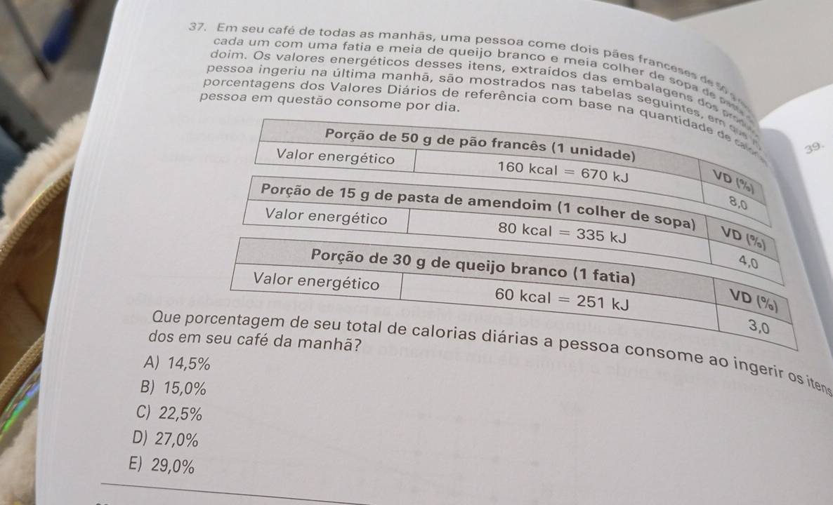 Em seu café de todas as manhãs, uma pessoa come dois pães franceses de 1 9 
cada um com uma fatia e meia de queijo branco e meía colher de sopa de p
doim. Os valores energéticos desses itens, extraídos das embalagens do
pessoa ingeriu na última manhã, são mostrados nas tabelas segui
pessoa em questão consome por 
porcentagens dos Valores Diários de referência com bas.
dos e
Que ao ingerir os itens
A) 14,5%
B) 15,0%
C) 22,5%
D) 27,0%
E) 29,0%