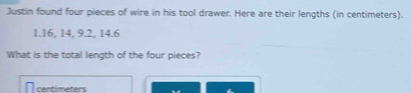 Justin found four pieces of wire in his tool drawer. Here are their lengths (in centimeters).
1.16, 14, 9.2, 14.6
What is the total length of the four pieces?
centimeters